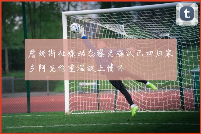 詹姆斯社媒动态曝光确认已回归家乡阿克伦重温故土情怀