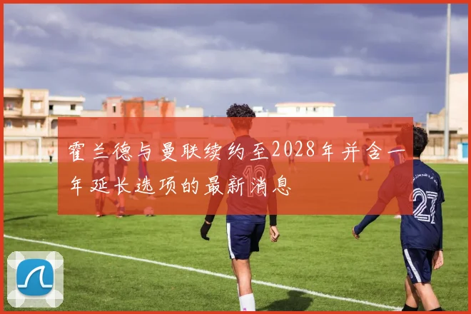 霍兰德与曼联续约至2028年并含一年延长选项的最新消息