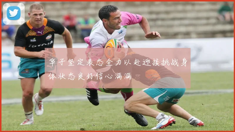 华子坚定表态全力以赴迎接挑战身体状态良好信心满满