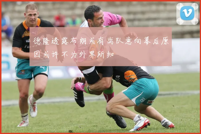 德隆透露布朗或有离队意向幕后原因或许不为外界所知