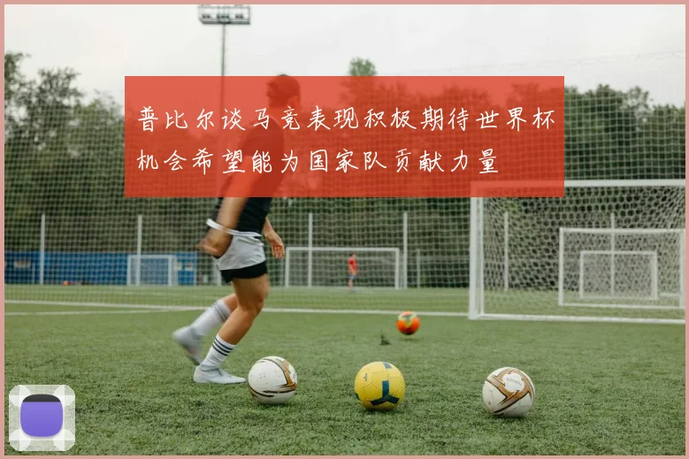 普比尔谈马竞表现积极期待世界杯机会希望能为国家队贡献力量