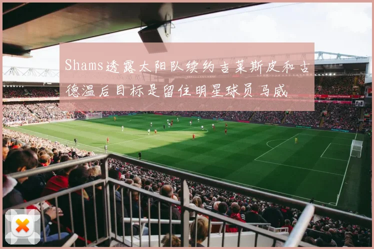 Shams透露太阳队续约吉莱斯皮和古德温后目标是留住明星球员马威