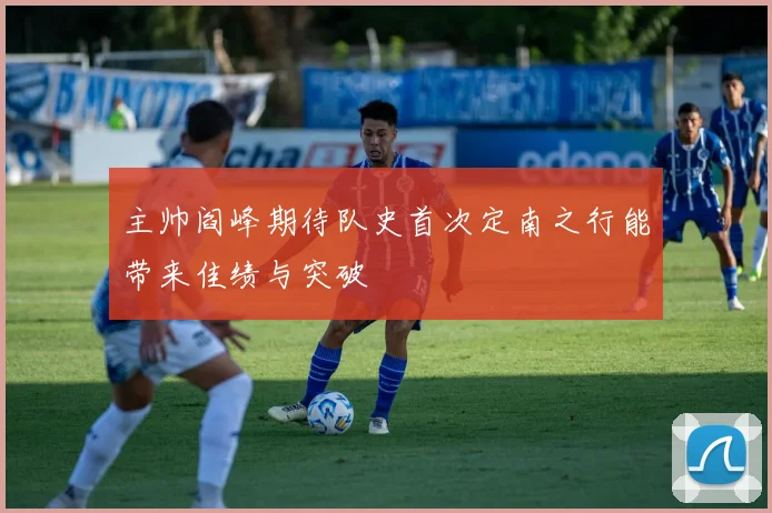 主帅阎峰期待队史首次定南之行能带来佳绩与突破