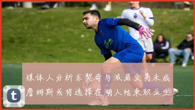 媒体人分析东契奇与浓眉交易未成詹姆斯或将选择在湖人结束职业生涯