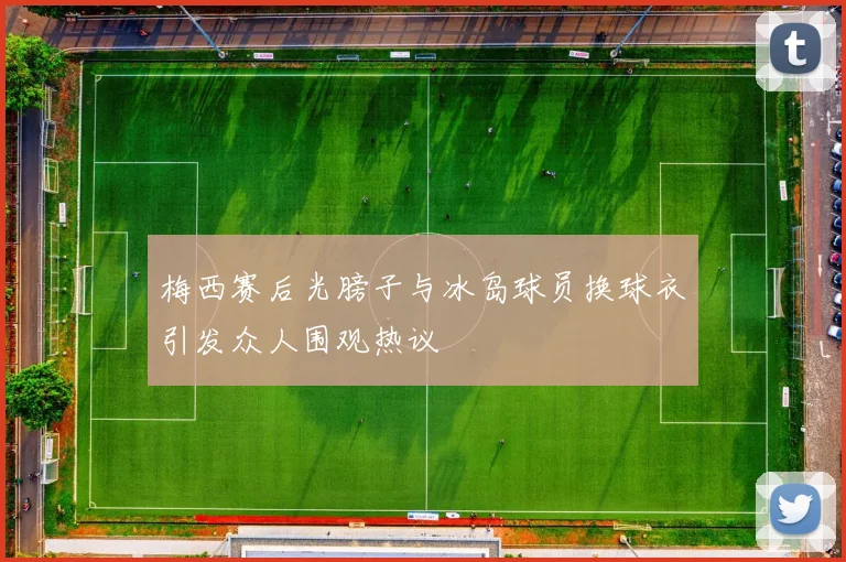 梅西赛后光膀子与冰岛球员换球衣引发众人围观热议