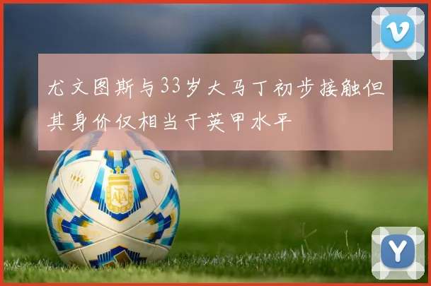尤文图斯与33岁大马丁初步接触但其身价仅相当于英甲水平
