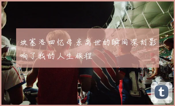 坎塞洛回忆母亲离世的瞬间深刻影响了我的人生旅程