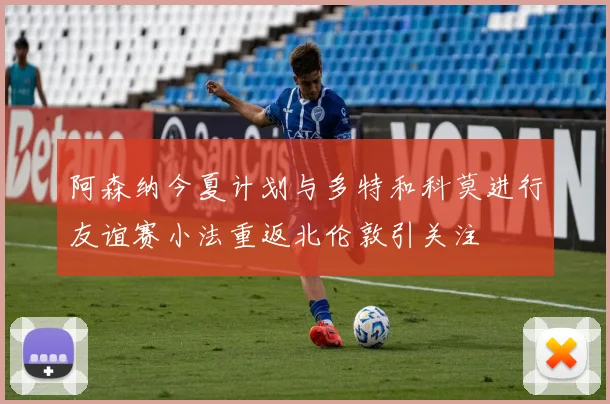 阿森纳今夏计划与多特和科莫进行友谊赛小法重返北伦敦引关注
