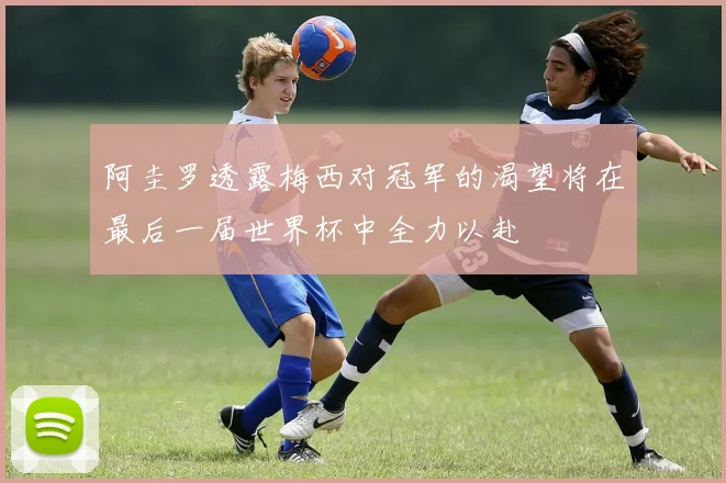 阿圭罗透露梅西对冠军的渴望将在最后一届世界杯中全力以赴