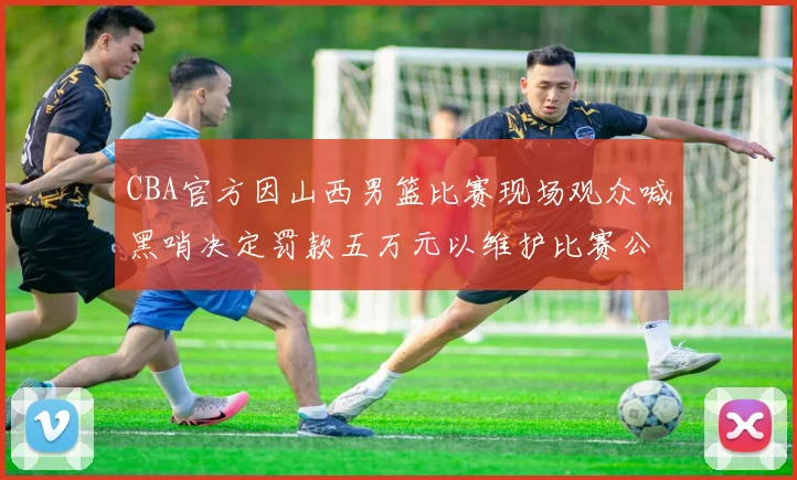 CBA官方因山西男篮比赛现场观众喊黑哨决定罚款五万元以维护比赛公正性
